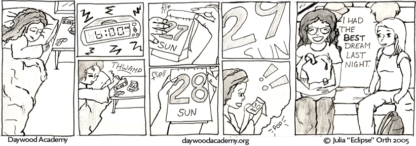 [Trina is asleep in bed.] [The alarm clock blares - 6:00 am] [Trina pounds the alarm clock off with a THWAMP] [Her hands flip the page of a day-by-day  calendar to the new day, 27 Sun] [She flips the page again - 28 Sun] [Again - 29 Sun] [Trina stares in amazement at 30 Sun !! ... the frame melts into a bubble with a POP] [Trina sits on the school bus beside Sandy. "I had the BEST dream last night."]