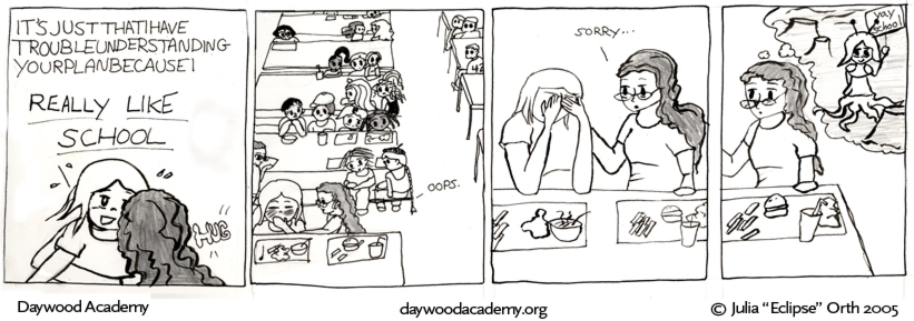 [Trina is still squeezing Sandy in a big HUG. Sandy is determined to finish her sentence this time: "It'sjustthatIhavetroubleunderstandingyourplanbecauseI REALLY LIKE SCHOOL."] [Frame pulls out - almost 20 people are staring at Sandy from around the cafeteria - the artsy kids, the popular girls, the jocks, everyone. Trina: "Oops." It's not in color, but Sandy turns bright red.] [Sandy covers her face with her hands, and Trina pats her shoulder: "Sorry..."] [But Trina can't help but imagine Sandy as an martian holding a 'yay school' sign and sporting antennae and tentacles.]