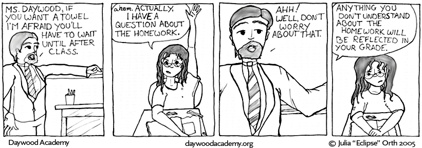 [Mr. Hull is standing beside his desk with his arm resting across the chalk tray of the blackboard and his other hand on his hip. He has "nice hair", a short fluffy beard, and is wearing a tie. Mr. Hull: "Ms. Daywood, if you want a towel, I'm afraid you'll have to wait until after class."] [Trina is still visibly damp and still has her hand in the air. Trina: "ahem. Actually, I have a question about the homework."] [Mr. Hull: "Ahh! Well, don't worry about that."] [Mr. Hull, from off-screen: "Anything you don't understand about the homework will be reflected in your grade." Trina takes her hand down and frowns.]