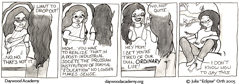 [Trina is standing in front of a mirror - her back is to the camera, but it catches her reflection clearly, and she is crossing her arms fiercely. "I want to drop out!" ... "...No, no, that's not it."] [Trina tilts her head, flicking her pencil: "Mom... you have to realize that in a post-industrial society, the Prussian institution of formal "education" no longer makes sense."] ["No, not quite...". Trina beams and bugs her eyes out, waving her hands in the universal gesture of 'wow'. "Hey mom! I bet you're tired of our dull, ORDINARY life!"] [Trina lounges in her favorite tree, frowning a little: "I don't know how to say this."]