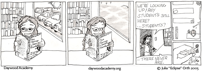 [Trina is sitting at a table reading The Teenage Liberation Handbook. A bookshelf stands behind her and a window looks out on a blazing sun and parkinglot full of cars.] [The same scene, but now the parkinglot is empty and the sun is dipping below the horizon.] [A librarian stands in a doorway, holding a ring of keys. Librarian: "We're locking up! Any students still here? ... students? ... There never are."] [Trina, distracted: Hmm?] [A hand turns the key in the lock with a click]