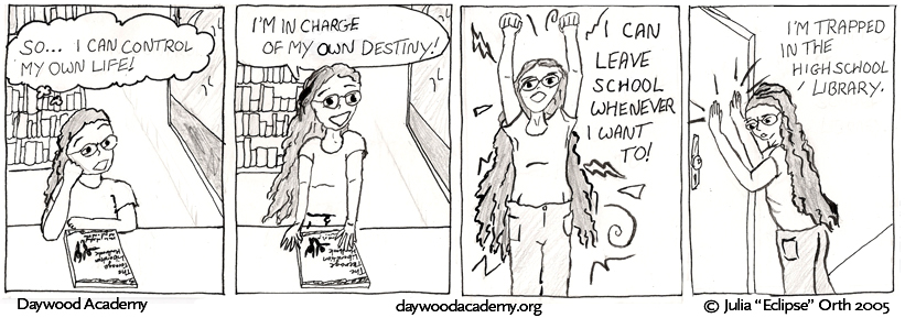 [Trina, sitting at the table from the previous strip, the TLH closed in front of her: .oO(So... I can control my own life!)] [Trina stands up: "I'm in charge of my own destiny!"] [Trina pumps her fists in the air triumphantly: "I can leave school whenever I want to!"] [Trina pounds at the closed door: "I'm trapped in the highschool library."]