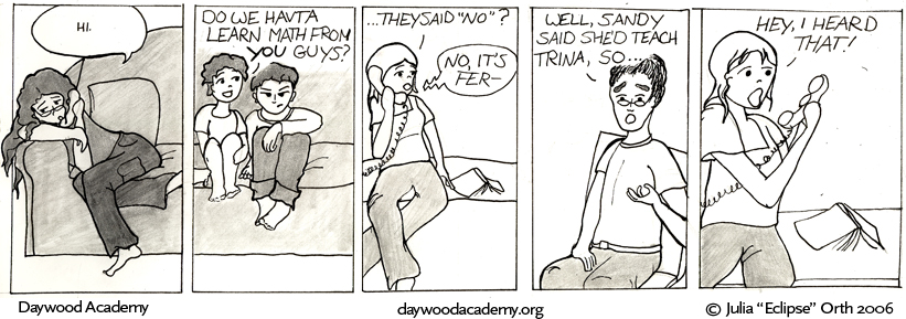[Trina is slouching on the couch holding up a telephone. Trina: "          hi         "] [Teddy and Sam are sitting on the couch near Trina. Sam is still scowling, but Teddy is smiling. This is the first time we've seen him smile. Teddy: "Do we havta learn math from YOU guys?"] [Sandy, on the other end of the phone. She's sitting next to an open book. Sandy: "...They said 'No'?" Trina, from the phone: "No, it's Fer-"] [Alister, gesturing to Teddy: "Well, Sandy said she'd teach Trina, so ..."] [Sandy, yelling at phone: "Hey, I heard that!"]