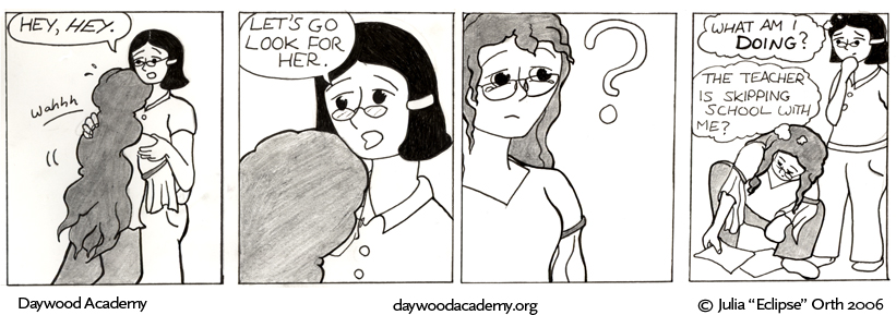 [Trina is still sobbing in Agatha's arms. Aggie: "Hey, HEY."] [Aggie: "Let's go look for her."] [Trina lifts her head, looking at Ms. Miller in bafflement.] [Trina stops crying and crouches down to pick her scattered school papers off the floor. Agatha: .oO(What am I DOING?)  Trina: .oO(The teacher is skipping school with me?)]